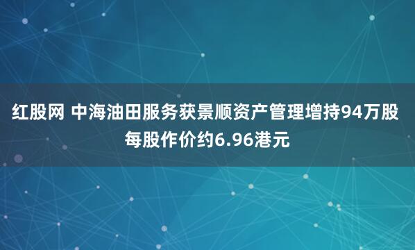 红股网 中海油田服务获景顺资产管理增持94万股 每股作价约6.96港元
