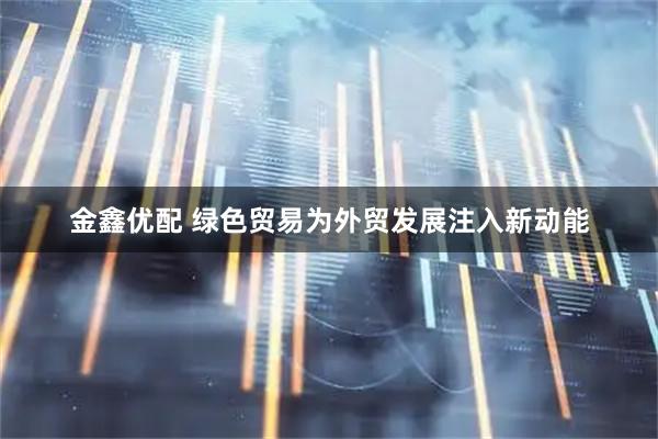 金鑫优配 绿色贸易为外贸发展注入新动能