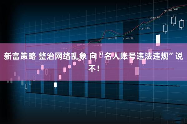 新富策略 整治网络乱象 向“名人账号违法违规”说不！