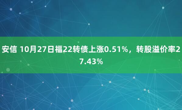 安信 10月27日福22转债上涨0.51%，转股溢价率27.43%