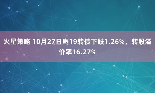 火星策略 10月27日鹰19转债下跌1.26%，转股溢价率16.27%