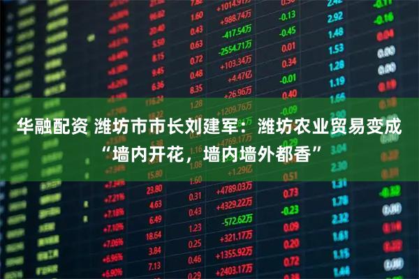 华融配资 潍坊市市长刘建军：潍坊农业贸易变成“墙内开花，墙内墙外都香”