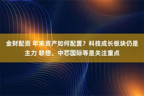 金财配资 年末资产如何配置？科技成长板块仍是主力 联想、中芯国际等是关注重点