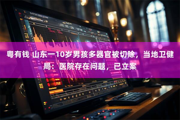 粤有钱 山东一10岁男孩多器官被切除，当地卫健局：医院存在问题，已立案