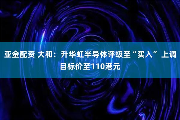 亚金配资 大和：升华虹半导体评级至“买入” 上调目标价至110港元