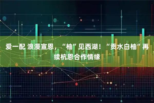 爱一配 浪漫宣恩，“柚”见西湖！“贡水白柚”再续杭恩合作情缘