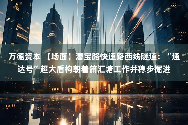 万德资本 【场面】漕宝路快速路西线隧道：“通达号”超大盾构朝着蒲汇塘工作井稳步掘进