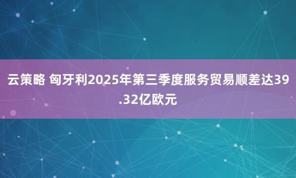 云策略 匈牙利2025年第三季度服务贸易顺差达39.32亿欧元