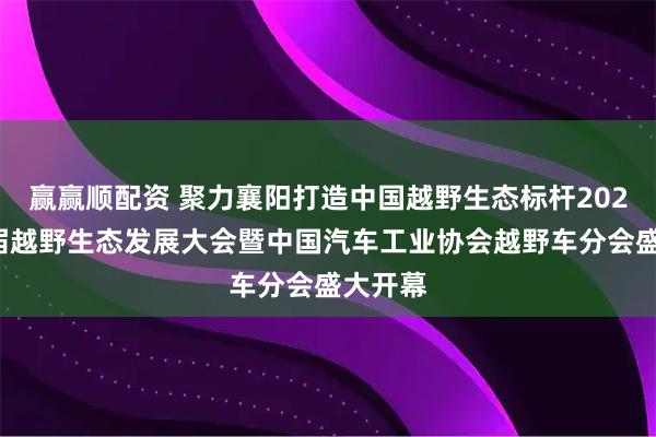 赢赢顺配资 聚力襄阳打造中国越野生态标杆2025第三届越野生态发展大会暨中国汽车工业协会越野车分会盛大开幕