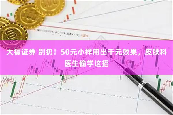 大福证券 别扔！50元小样用出千元效果，皮肤科医生偷学这招