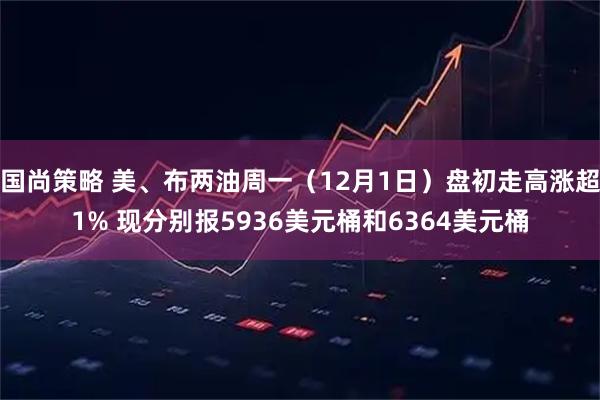 国尚策略 美、布两油周一（12月1日）盘初走高涨超1% 现分别报5936美元桶和6364美元桶