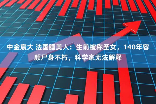 中金宸大 法国睡美人：生前被称圣女，140年容颜尸身不朽，科学家无法解释