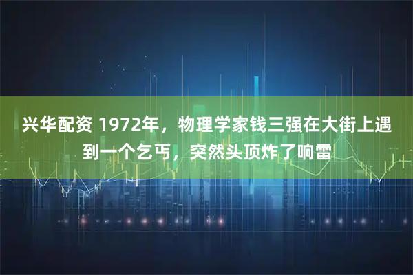 兴华配资 1972年，物理学家钱三强在大街上遇到一个乞丐，突然头顶炸了响雷