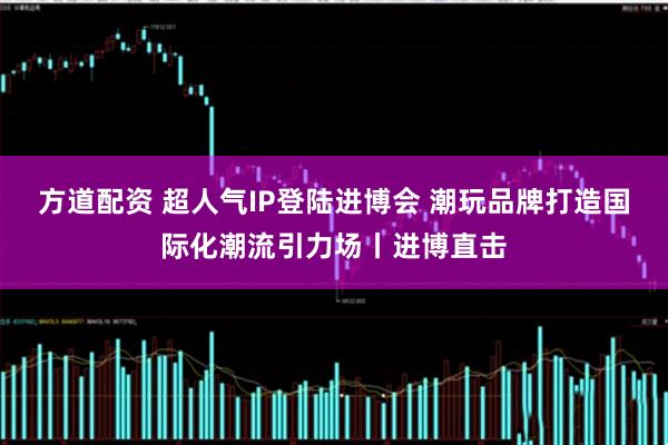 方道配资 超人气IP登陆进博会 潮玩品牌打造国际化潮流引力场丨进博直击