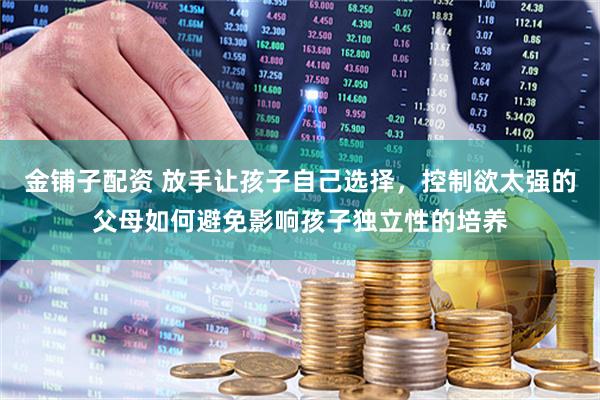 金铺子配资 放手让孩子自己选择，控制欲太强的父母如何避免影响孩子独立性的培养