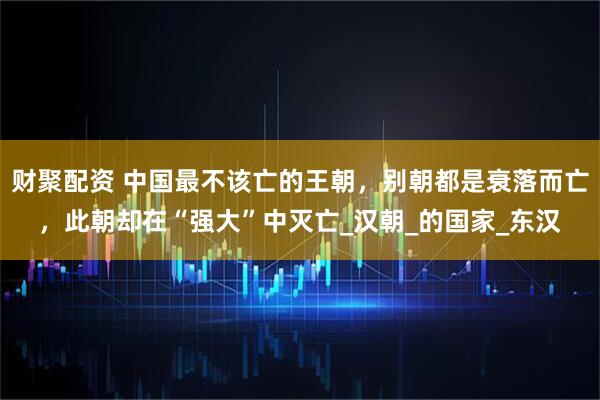 财聚配资 中国最不该亡的王朝,别朝都是衰落而亡,此朝却在“强大”中灭亡_汉朝_的国家_东汉
