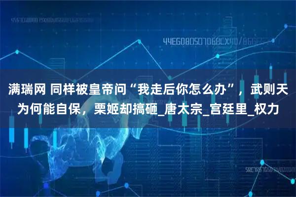 满瑞网 同样被皇帝问“我走后你怎么办”，武则天为何能自保，栗姬却搞砸_唐太宗_宫廷里_权力